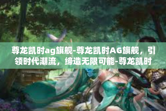 尊龙凯时ag旗舰-尊龙凯时AG旗舰，引领时代潮流，缔造无限可能-尊龙凯时ag旗舰