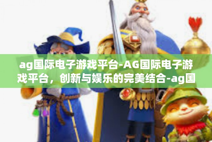ag国际电子游戏平台-AG国际电子游戏平台，创新与娱乐的完美结合-ag国际电子游戏平台