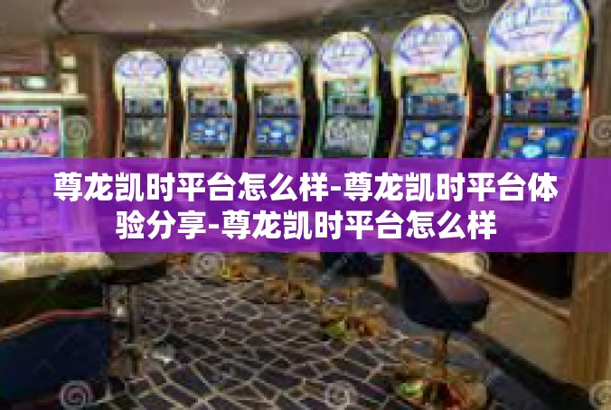 尊龙凯时平台怎么样-尊龙凯时平台体验分享-尊龙凯时平台怎么样