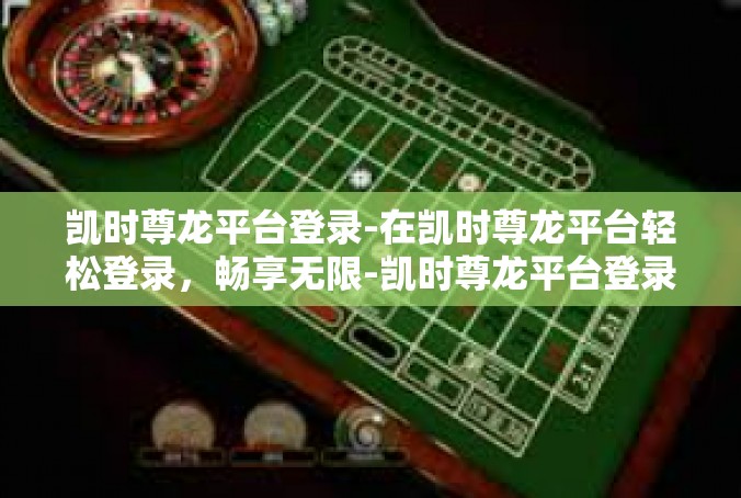 凯时尊龙平台登录-在凯时尊龙平台轻松登录，畅享无限-凯时尊龙平台登录