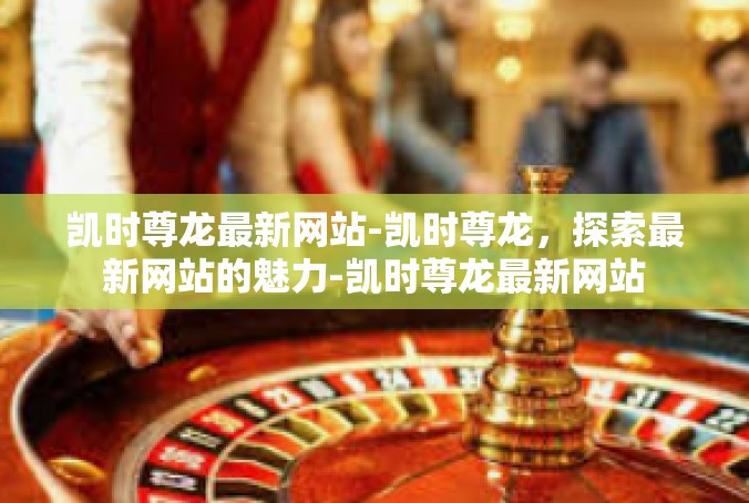 凯时尊龙最新网站-凯时尊龙，探索最新网站的魅力-凯时尊龙最新网站