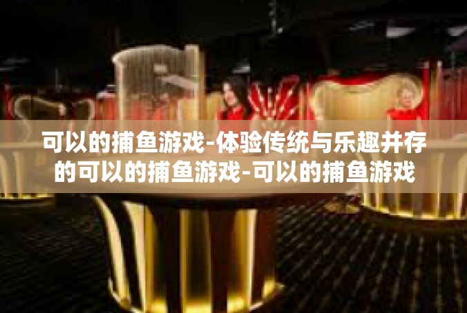 可以的捕鱼游戏-体验传统与乐趣并存的可以的捕鱼游戏-可以的捕鱼游戏