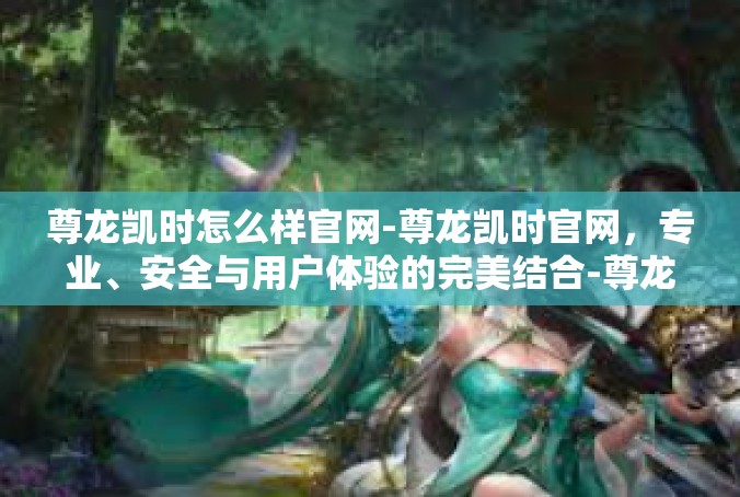 尊龙凯时怎么样官网-尊龙凯时官网，专业、安全与用户体验的完美结合-尊龙凯时怎么样官网