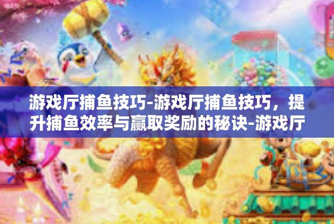游戏厅捕鱼技巧-游戏厅捕鱼技巧，提升捕鱼效率与赢取奖励的秘诀-游戏厅捕鱼技巧