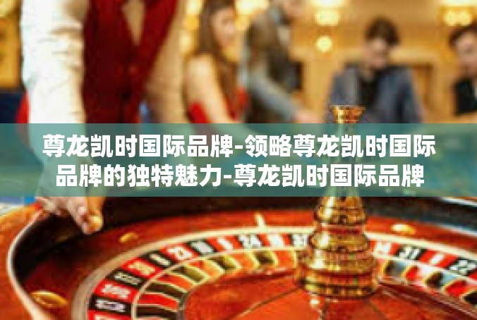 尊龙凯时国际品牌-领略尊龙凯时国际品牌的独特魅力-尊龙凯时国际品牌