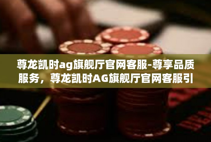 尊龙凯时ag旗舰厅官网客服-尊享品质服务，尊龙凯时AG旗舰厅官网客服引领未来-尊龙凯时ag旗舰厅官网客服