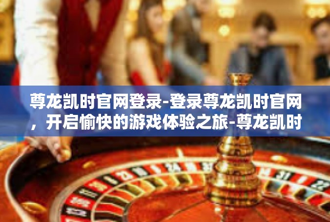 尊龙凯时官网登录-登录尊龙凯时官网，开启愉快的游戏体验之旅-尊龙凯时官网登录