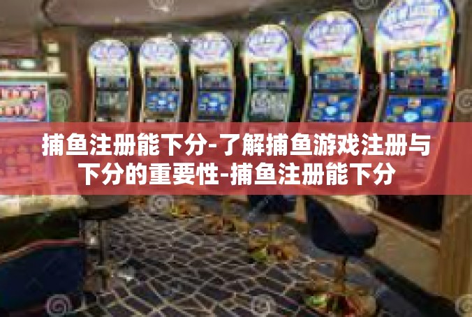 捕鱼注册能下分-了解捕鱼游戏注册与下分的重要性-捕鱼注册能下分