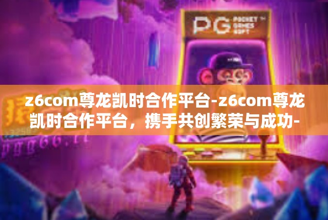 z6com尊龙凯时合作平台-z6com尊龙凯时合作平台，携手共创繁荣与成功-z6com尊龙凯时合作平台