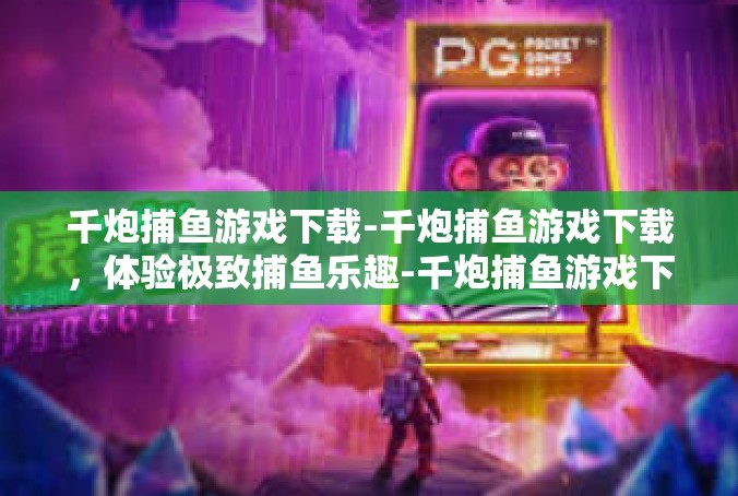 千炮捕鱼游戏下载-千炮捕鱼游戏下载，体验极致捕鱼乐趣-千炮捕鱼游戏下载