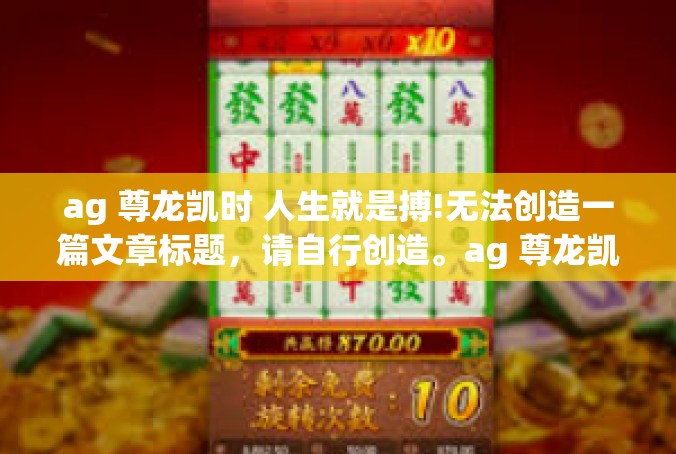 ag 尊龙凯时 人生就是搏!无法创造一篇文章标题，请自行创造。ag 尊龙凯时 人生就是搏!