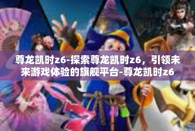 尊龙凯时z6-探索尊龙凯时z6，引领未来游戏体验的旗舰平台-尊龙凯时z6
