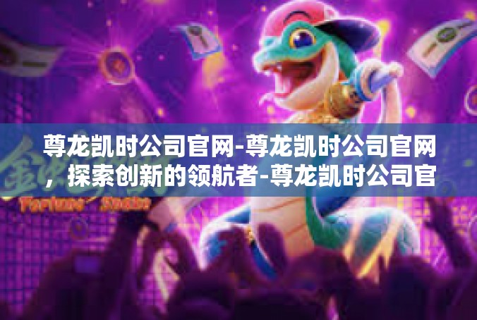 尊龙凯时公司官网-尊龙凯时公司官网，探索创新的领航者-尊龙凯时公司官网