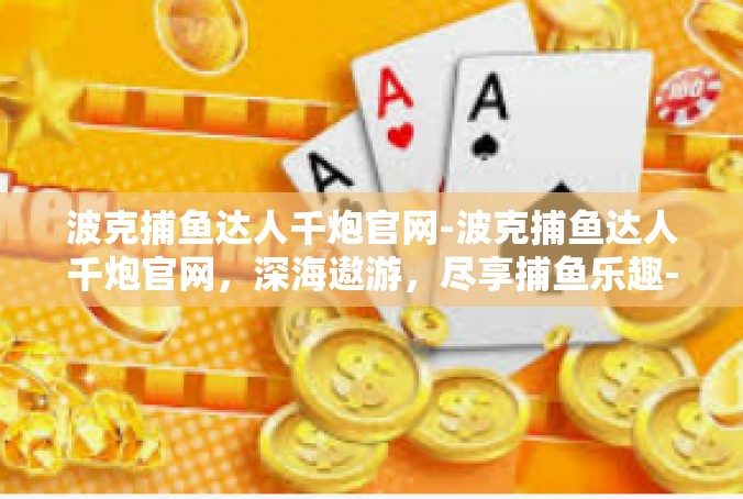 波克捕鱼达人千炮官网-波克捕鱼达人千炮官网，深海遨游，尽享捕鱼乐趣-波克捕鱼达人千炮官网