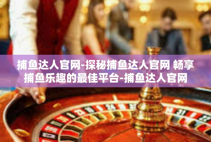 捕鱼达人官网-探秘捕鱼达人官网 畅享捕鱼乐趣的最佳平台-捕鱼达人官网