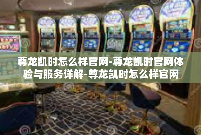 尊龙凯时怎么样官网-尊龙凯时官网体验与服务详解-尊龙凯时怎么样官网