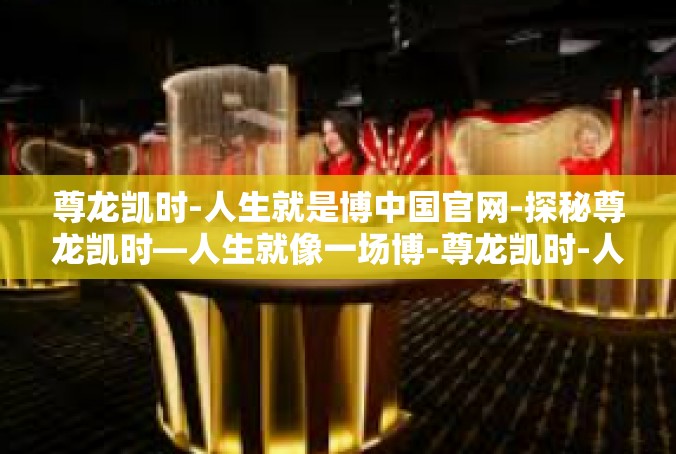 尊龙凯时-人生就是博中国官网-探秘尊龙凯时—人生就像一场博-尊龙凯时-人生就是博中国官网