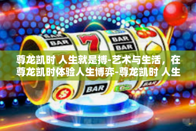 尊龙凯时 人生就是搏-艺术与生活，在尊龙凯时体验人生博弈-尊龙凯时 人生就是搏