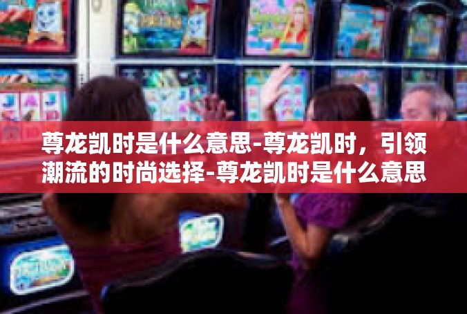 尊龙凯时是什么意思-尊龙凯时，引领潮流的时尚选择-尊龙凯时是什么意思