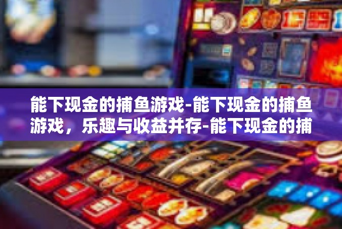 能下现金的捕鱼游戏-能下现金的捕鱼游戏，乐趣与收益并存-能下现金的捕鱼游戏