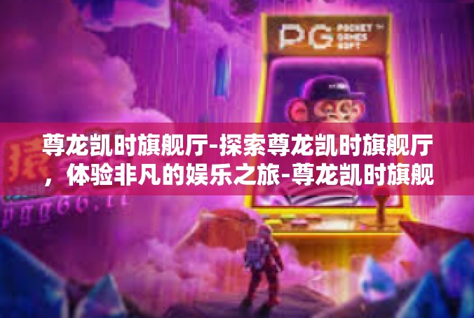 尊龙凯时旗舰厅-探索尊龙凯时旗舰厅，体验非凡的娱乐之旅-尊龙凯时旗舰厅