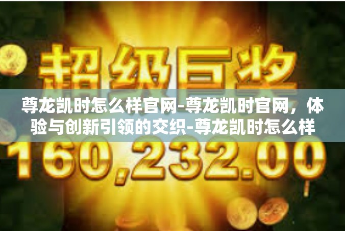 尊龙凯时怎么样官网-尊龙凯时官网，体验与创新引领的交织-尊龙凯时怎么样官网