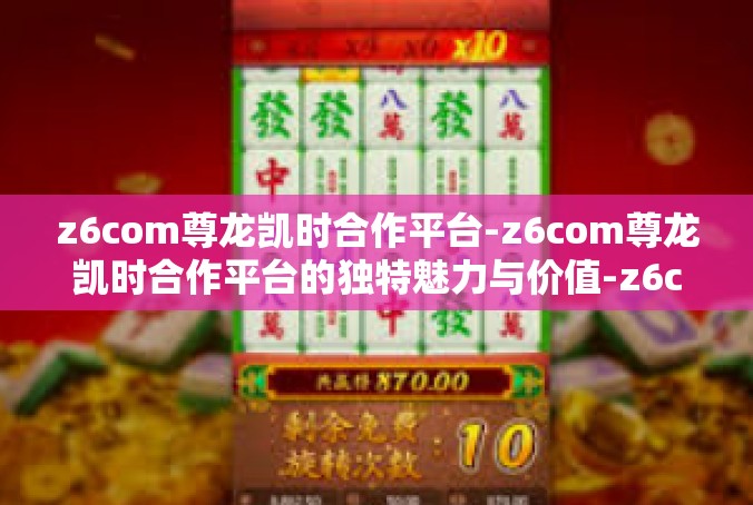 z6com尊龙凯时合作平台-z6com尊龙凯时合作平台的独特魅力与价值-z6com尊龙凯时合作平台