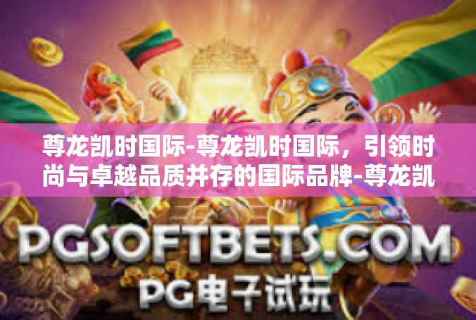 尊龙凯时国际-尊龙凯时国际，引领时尚与卓越品质并存的国际品牌-尊龙凯时国际