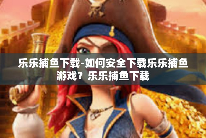 乐乐捕鱼下载-如何安全下载乐乐捕鱼游戏？乐乐捕鱼下载
