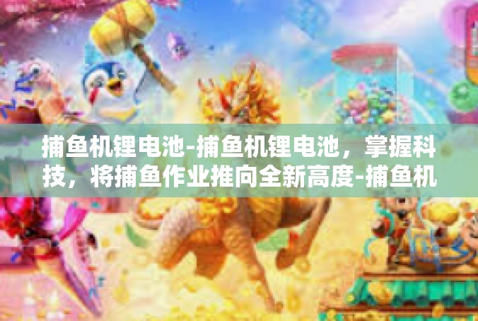 捕鱼机锂电池-捕鱼机锂电池，掌握科技，将捕鱼作业推向全新高度-捕鱼机锂电池