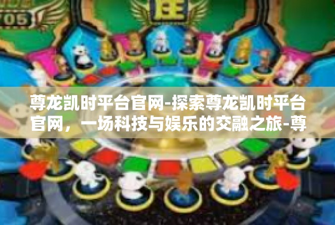 尊龙凯时平台官网-探索尊龙凯时平台官网，一场科技与娱乐的交融之旅-尊龙凯时平台官网