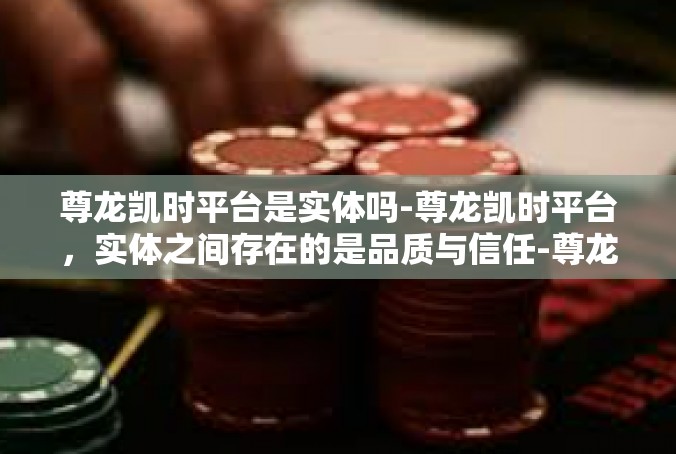 尊龙凯时平台是实体吗-尊龙凯时平台，实体之间存在的是品质与信任-尊龙凯时平台是实体吗