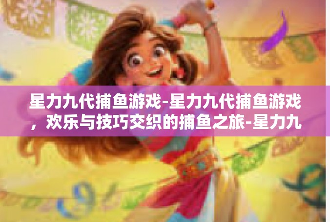 星力九代捕鱼游戏-星力九代捕鱼游戏，欢乐与技巧交织的捕鱼之旅-星力九代捕鱼游戏