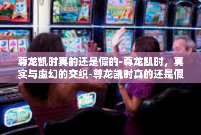 尊龙凯时真的还是假的-尊龙凯时，真实与虚幻的交织-尊龙凯时真的还是假的