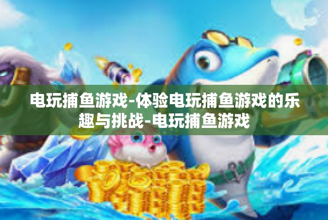 电玩捕鱼游戏-体验电玩捕鱼游戏的乐趣与挑战-电玩捕鱼游戏
