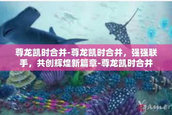 尊龙凯时合并-尊龙凯时合并，强强联手，共创辉煌新篇章-尊龙凯时合并