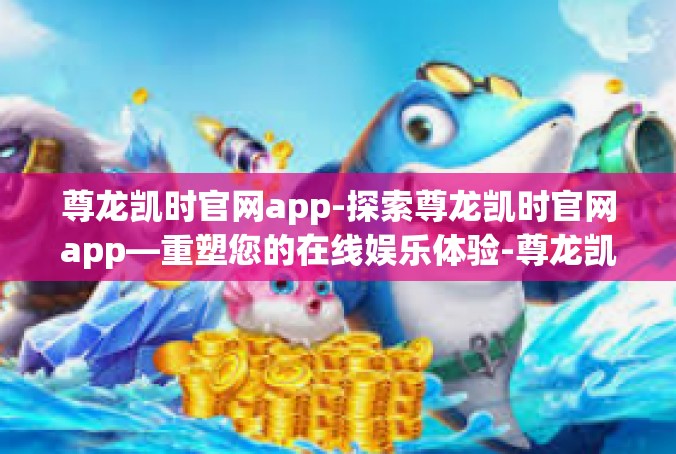 尊龙凯时官网app-探索尊龙凯时官网app—重塑您的在线娱乐体验-尊龙凯时官网app