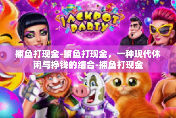 捕鱼打现金-捕鱼打现金，一种现代休闲与挣钱的结合-捕鱼打现金