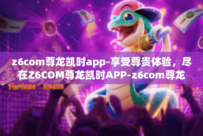 z6com尊龙凯时app-享受尊贵体验，尽在Z6COM尊龙凯时APP-z6com尊龙凯时app