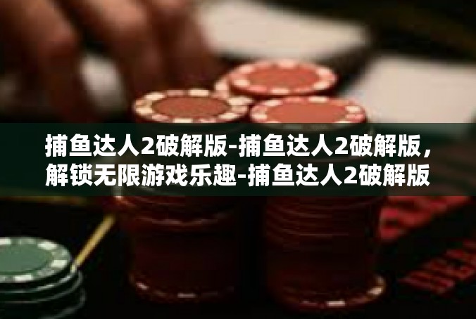 捕鱼达人2破解版-捕鱼达人2破解版，解锁无限游戏乐趣-捕鱼达人2破解版