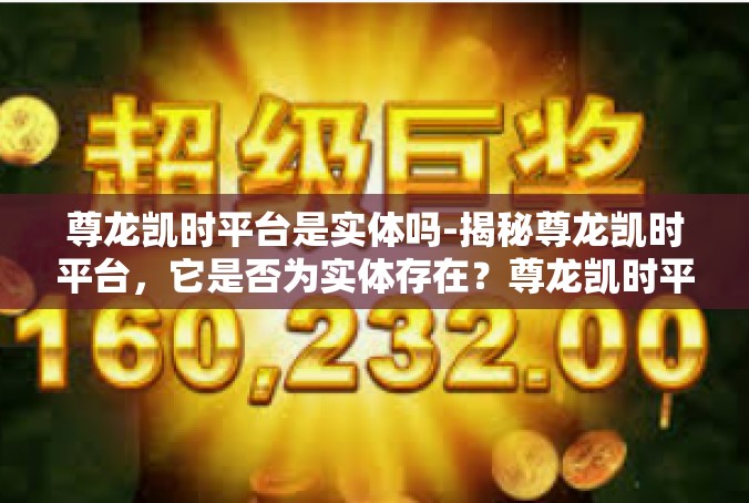 尊龙凯时平台是实体吗-揭秘尊龙凯时平台，它是否为实体存在？尊龙凯时平台是实体吗