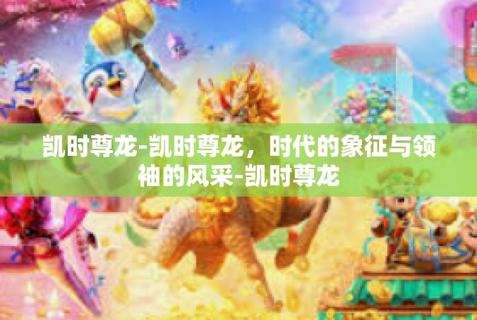 凯时尊龙-凯时尊龙，时代的象征与领袖的风采-凯时尊龙