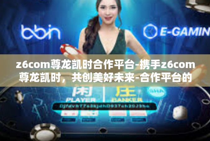 z6com尊龙凯时合作平台-携手z6com尊龙凯时，共创美好未来-合作平台的魅力与挑战-z6com尊龙凯时合作平台