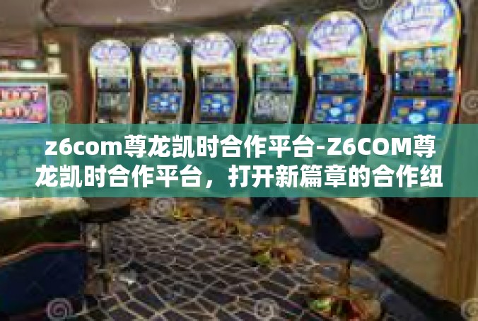 z6com尊龙凯时合作平台-Z6COM尊龙凯时合作平台，打开新篇章的合作纽带-z6com尊龙凯时合作平台