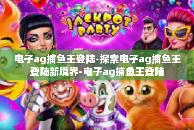 电子ag捕鱼王登陆-探索电子ag捕鱼王登陆新境界-电子ag捕鱼王登陆