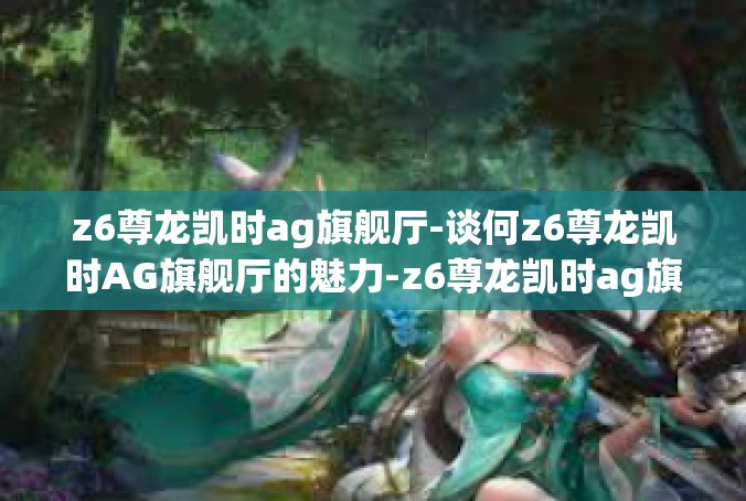 z6尊龙凯时ag旗舰厅-谈何z6尊龙凯时AG旗舰厅的魅力-z6尊龙凯时ag旗舰厅