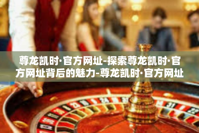 尊龙凯时·官方网址-探索尊龙凯时·官方网址背后的魅力-尊龙凯时·官方网址