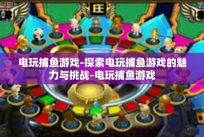 电玩捕鱼游戏-探索电玩捕鱼游戏的魅力与挑战-电玩捕鱼游戏