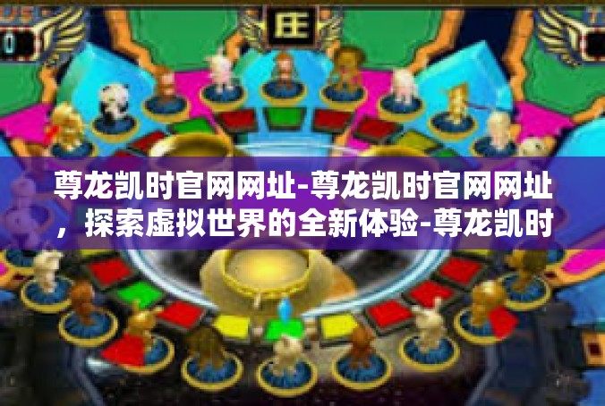 尊龙凯时官网网址-尊龙凯时官网网址，探索虚拟世界的全新体验-尊龙凯时官网网址