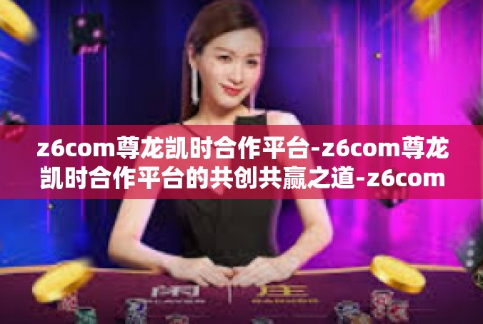 z6com尊龙凯时合作平台-z6com尊龙凯时合作平台的共创共赢之道-z6com尊龙凯时合作平台